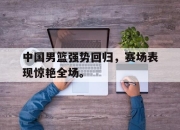 开元娱乐-中国男篮强势回归，赛场表现惊艳全场。