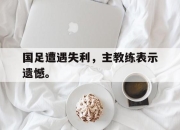 开元官网-国足遭遇失利，主教练表示遗憾。
