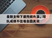 开元体育-曼联主帅下课传闻升温，球队成绩不佳难自圆其说