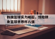 开元官网-韩国篮球实力崛起，惊险跻身篮球世界杯八强