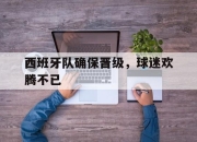 开元娱乐-西班牙队确保晋级，球迷欢腾不已