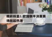 开元体育-精彩纷呈！欧国联半决赛赛场掀起热潮