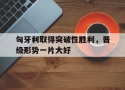 开元官网-匈牙利取得突破性胜利，晋级形势一片大好