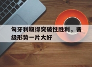 开元官网-匈牙利取得突破性胜利，晋级形势一片大好