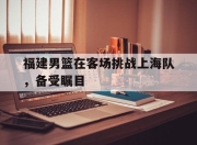开元体育-福建男篮在客场挑战上海队，备受瞩目