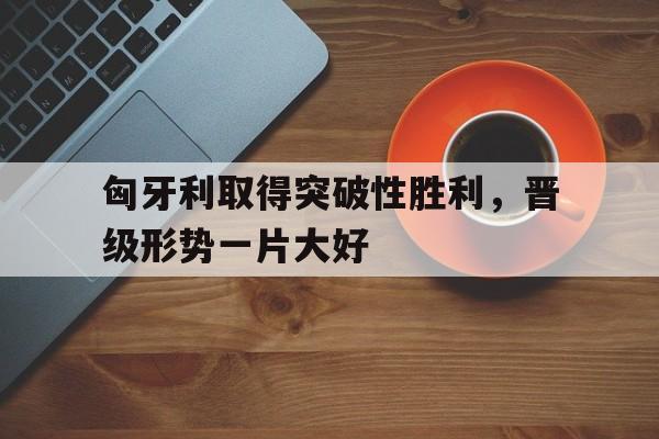 匈牙利取得突破性胜利，晋级形势一片大好